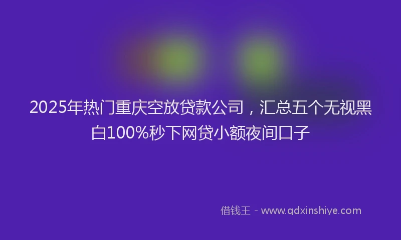 2025年热门重庆空放贷款公司，汇总五个无视黑白100%秒下网贷小额夜间口子