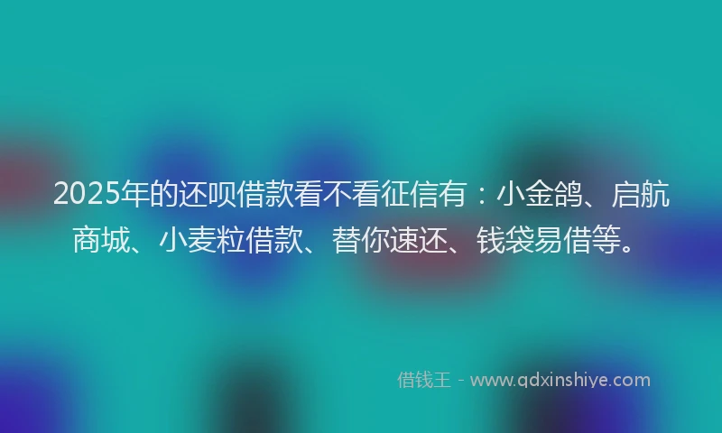 2025年的还呗借款看不看征信有：小金鸽、启航商城、小麦粒借款、替你速还、钱袋易借等。