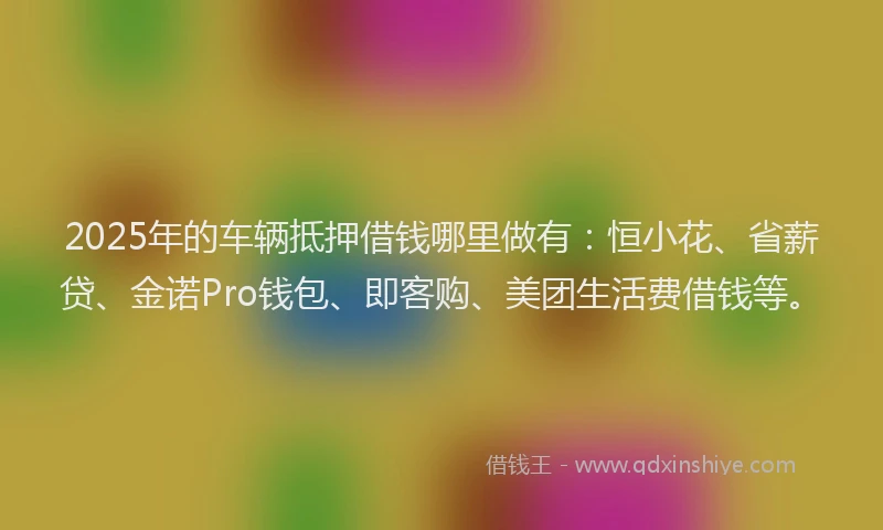 2025年的车辆抵押借钱哪里做有：恒小花、省薪贷、金诺Pro钱包、即客购、美团生活费借钱等。