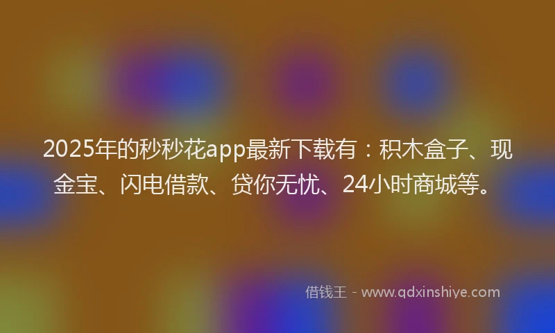 2025年的秒秒花app最新下载有：积木盒子、现金宝、闪电借款、贷你无忧、24小时商城等。
