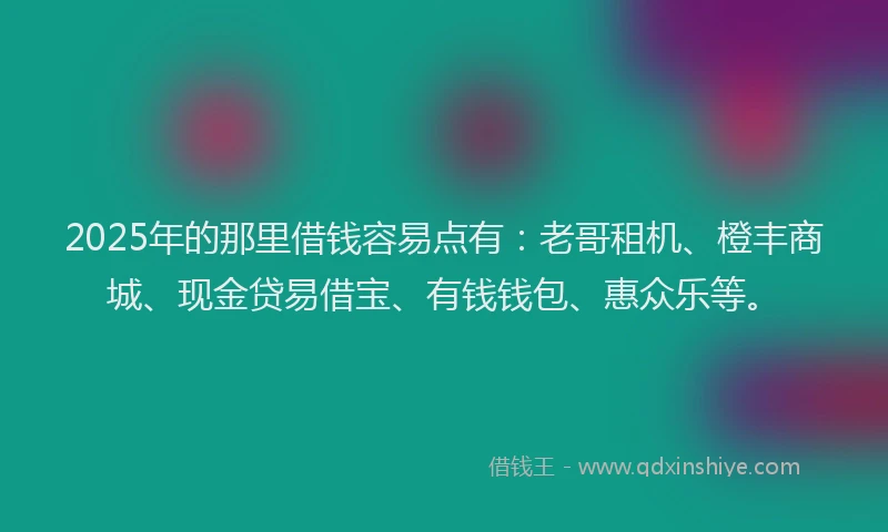 2025年的那里借钱容易点有：老哥租机、橙丰商城、现金贷易借宝、有钱钱包、惠众乐等。