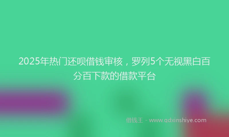 2025年热门还呗借钱审核，罗列5个无视黑白百分百下款的借款平台