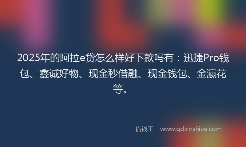 2025年的阿拉e贷怎么样好下款吗有：迅捷Pro钱包、鑫诚好物、现金秒借融、现金钱包、金瀛花等。