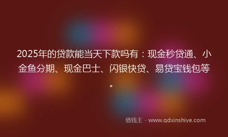 2025年的贷款能当天下款吗有：现金秒贷通、小金鱼分期、现金巴士、闪银快贷、易贷宝钱包等。