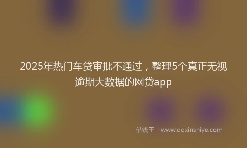 2025年热门车贷审批不通过，整理5个真正无视逾期大数据的网贷app