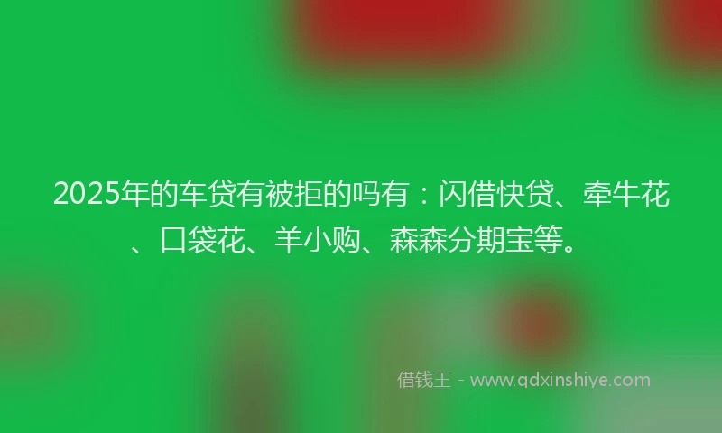 2025年的车贷有被拒的吗有：闪借快贷、牵牛花、口袋花、羊小购、森森分期宝等。
