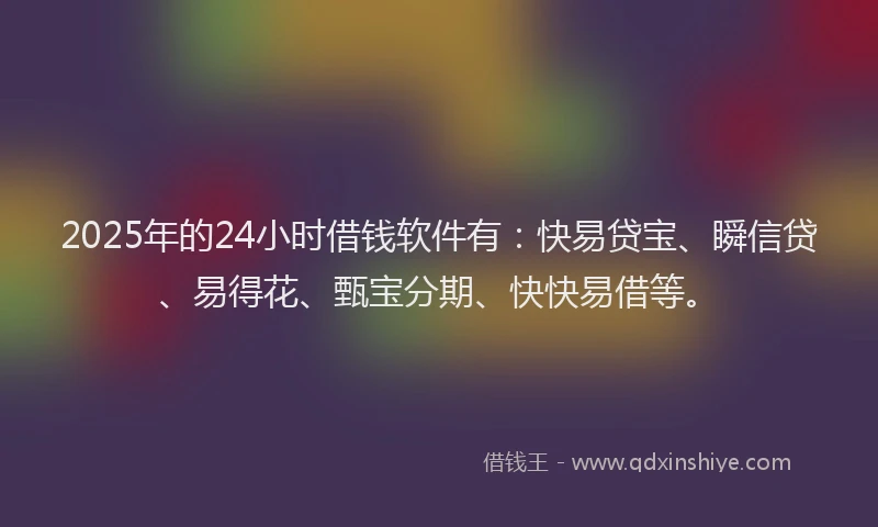 2025年的24小时借钱软件有：快易贷宝、瞬信贷、易得花、甄宝分期、快快易借等。