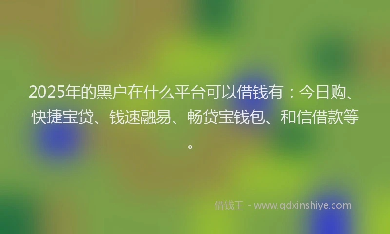 2025年的黑户在什么平台可以借钱有：今日购、快捷宝贷、钱速融易、畅贷宝钱包、和信借款等。
