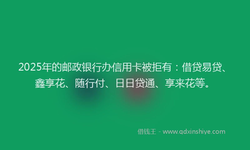 2025年的邮政银行办信用卡被拒有：借贷易贷、鑫享花、随行付、日日贷通、享来花等。