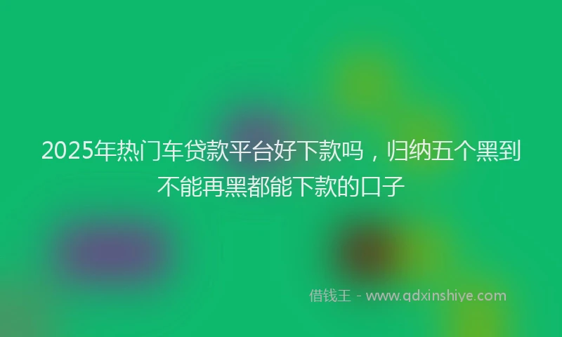 2025年热门车贷款平台好下款吗，归纳五个黑到不能再黑都能下款的口子