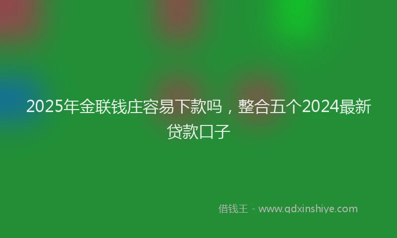 2025年金联钱庄容易下款吗，整合五个2024最新贷款口子
