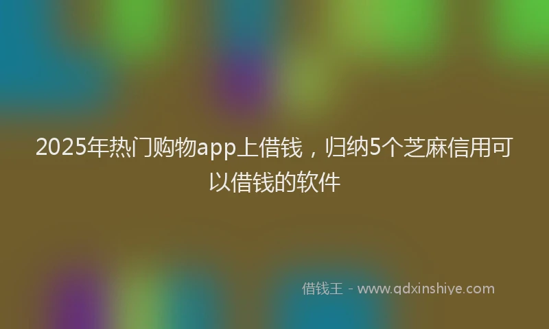 2025年热门购物app上借钱，归纳5个芝麻信用可以借钱的软件