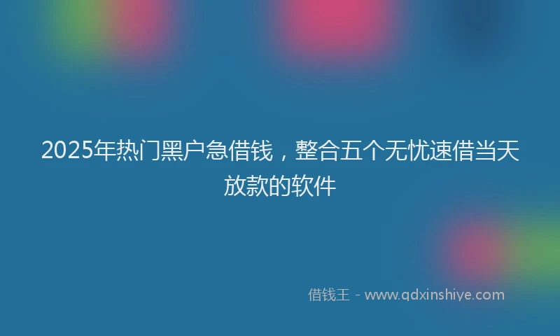 2025年热门黑户急借钱，整合五个无忧速借当天放款的软件