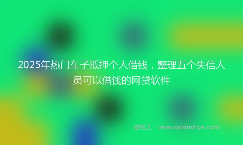 2025年热门车子抵押个人借钱，整理五个失信人员可以借钱的网贷软件