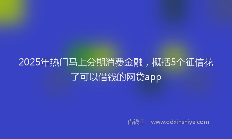 2025年热门马上分期消费金融，概括5个征信花了可以借钱的网贷app