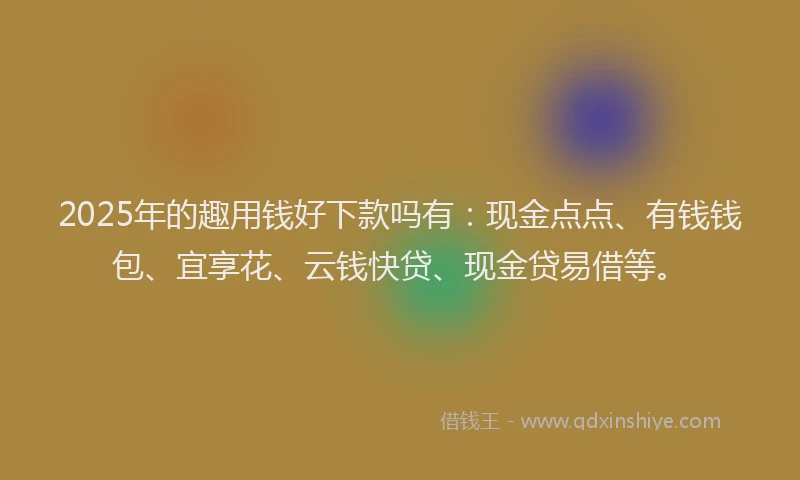 2025年的趣用钱好下款吗有：现金点点、有钱钱包、宜享花、云钱快贷、现金贷易借等。