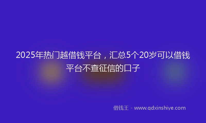 2025年热门越借钱平台，汇总5个20岁可以借钱平台不查征信的口子