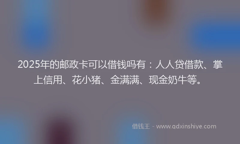 2025年的邮政卡可以借钱吗有：人人贷借款、掌上信用、花小猪、金满满、现金奶牛等。