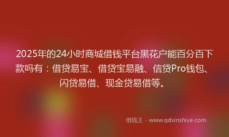 2025年的24小时商城借钱平台黑花户能百分百下款吗有：借贷易宝、借贷宝易融、信贷Pro钱包、闪贷易借、现金贷易借等。