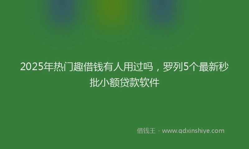 2025年热门趣借钱有人用过吗，罗列5个最新秒批小额贷款软件