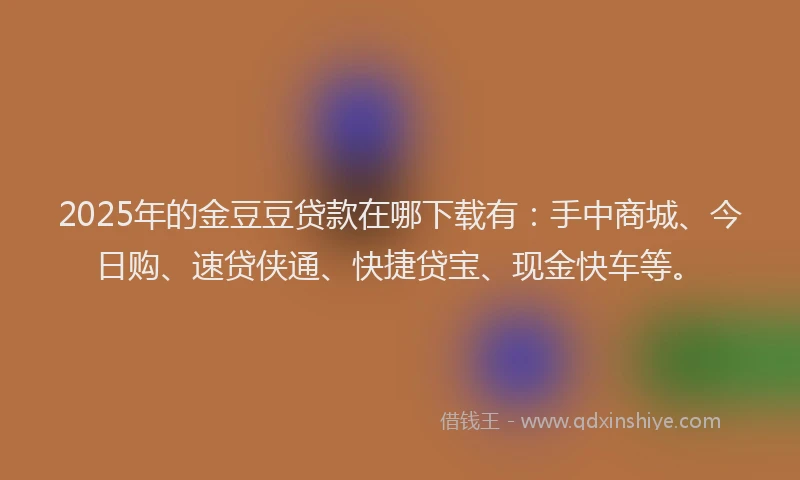 2025年的金豆豆贷款在哪下载有：手中商城、今日购、速贷侠通、快捷贷宝、现金快车等。