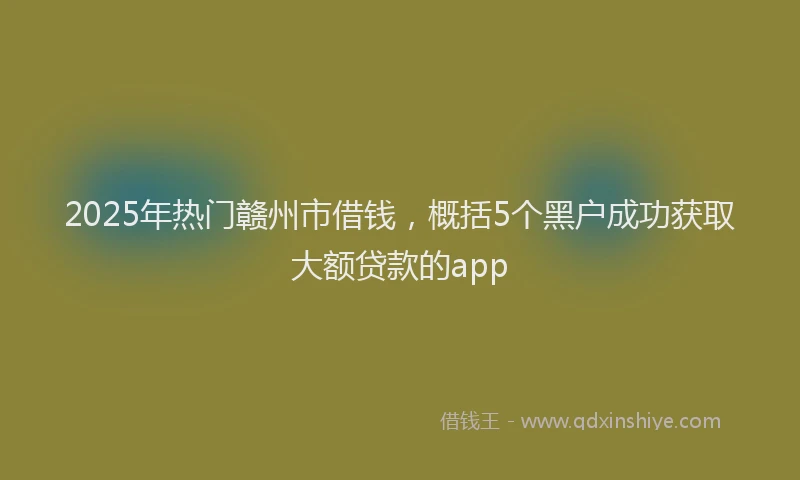 2025年热门赣州市借钱，概括5个黑户成功获取大额贷款的app