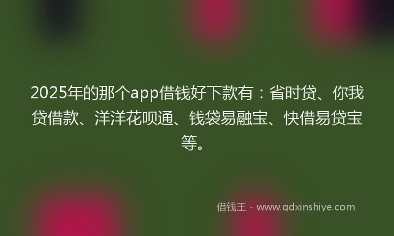 2025年的那个app借钱好下款有：省时贷、你我贷借款、洋洋花呗通、钱袋易融宝、快借易贷宝等。