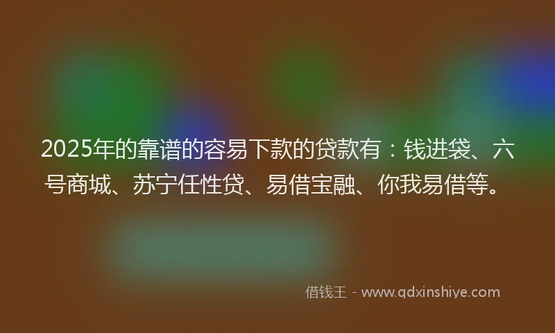 2025年的靠谱的容易下款的贷款有：钱进袋、六号商城、苏宁任性贷、易借宝融、你我易借等。