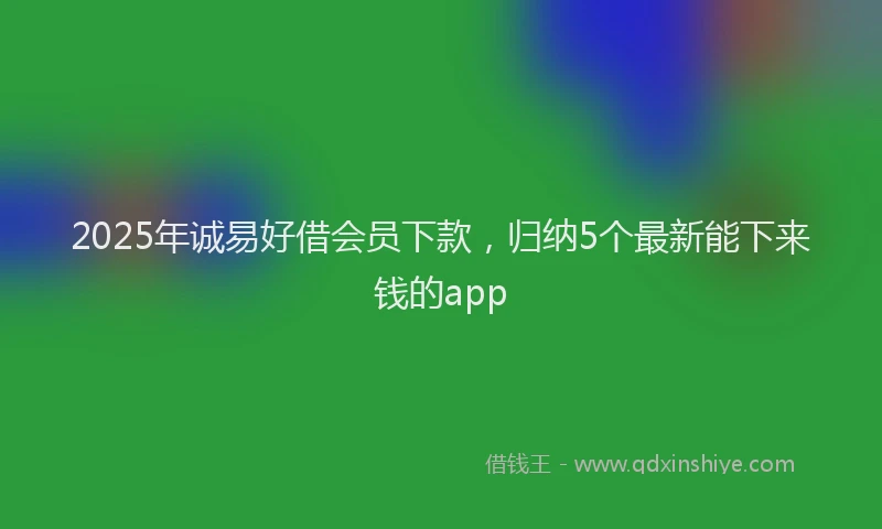 2025年诚易好借会员下款，归纳5个最新能下来钱的app