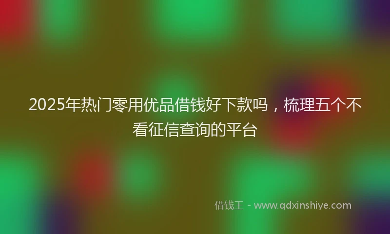 2025年热门零用优品借钱好下款吗，梳理五个不看征信查询的平台