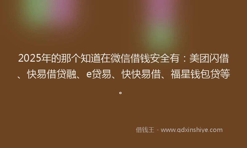 2025年的那个知道在微信借钱安全有：美团闪借、快易借贷融、e贷易、快快易借、福星钱包贷等。