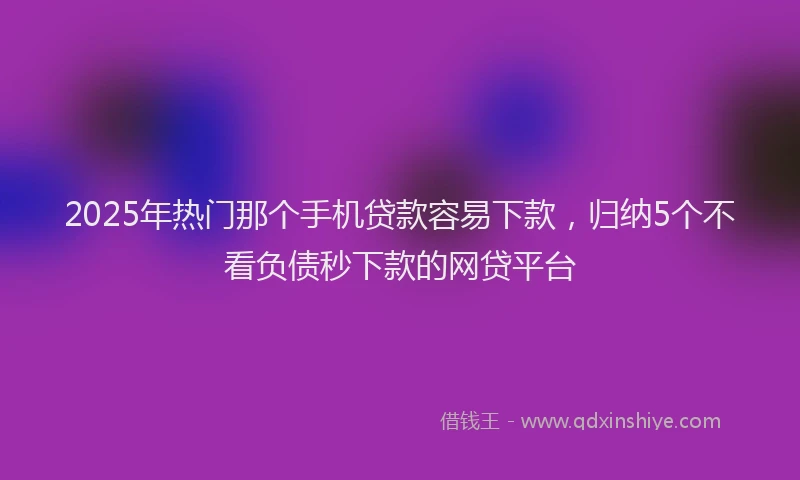 2025年热门那个手机贷款容易下款，归纳5个不看负债秒下款的网贷平台