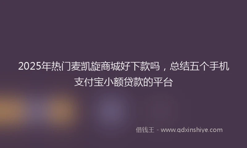 2025年热门麦凯旋商城好下款吗，总结五个手机支付宝小额贷款的平台