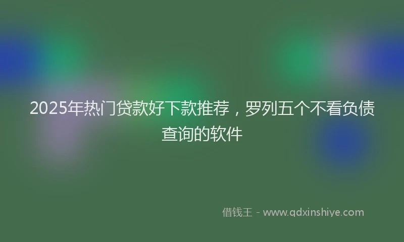 2025年热门贷款好下款推荐，罗列五个不看负债查询的软件