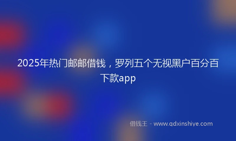 2025年热门邮邮借钱，罗列五个无视黑户百分百下款app