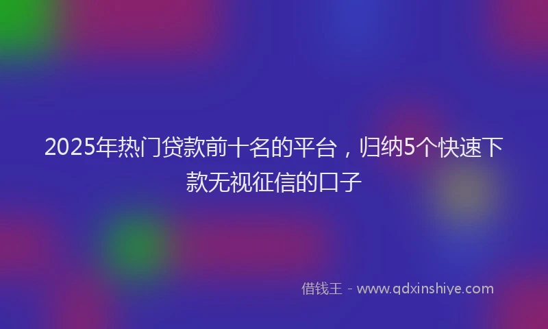 2025年热门贷款前十名的平台，归纳5个快速下款无视征信的口子