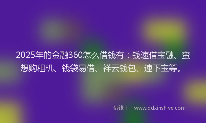 2025年的金融360怎么借钱有：钱速借宝融、蛮想购租机、钱袋易借、祥云钱包、速下宝等。