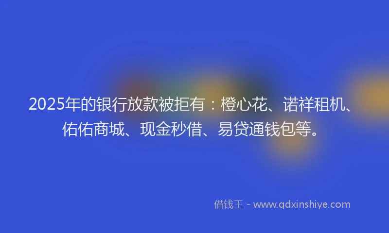 2025年的银行放款被拒有：橙心花、诺祥租机、佑佑商城、现金秒借、易贷通钱包等。