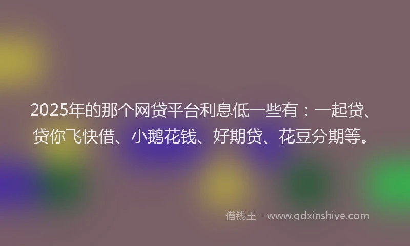 2025年的那个网贷平台利息低一些有：一起贷、贷你飞快借、小鹅花钱、好期贷、花豆分期等。