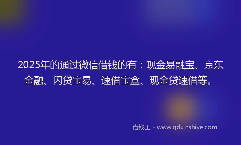 2025年的通过微信借钱的有：现金易融宝、京东金融、闪贷宝易、速借宝盒、现金贷速借等。
