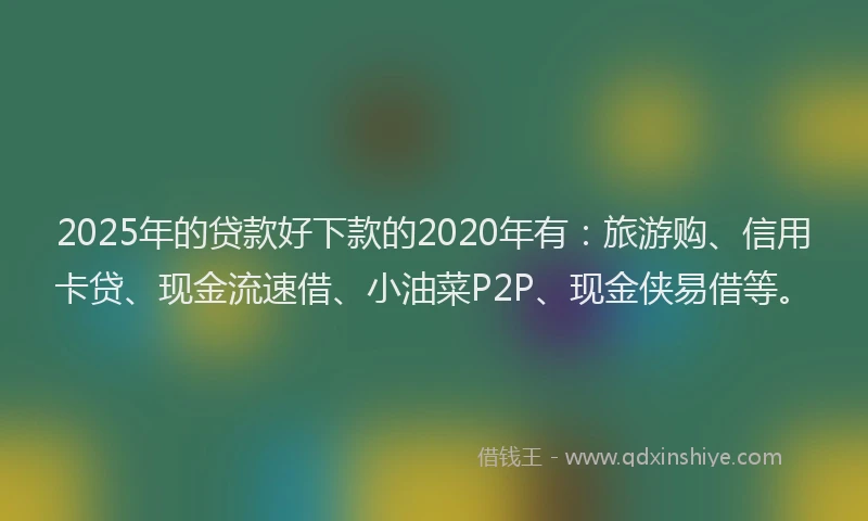 2025年的贷款好下款的2020年有：旅游购、信用卡贷、现金流速借、小油菜P2P、现金侠易借等。