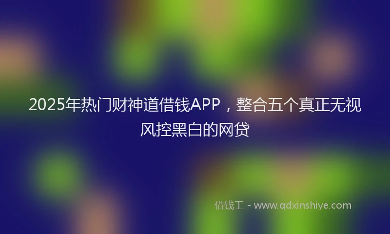 2025年热门财神道借钱APP，整合五个真正无视风控黑白的网贷
