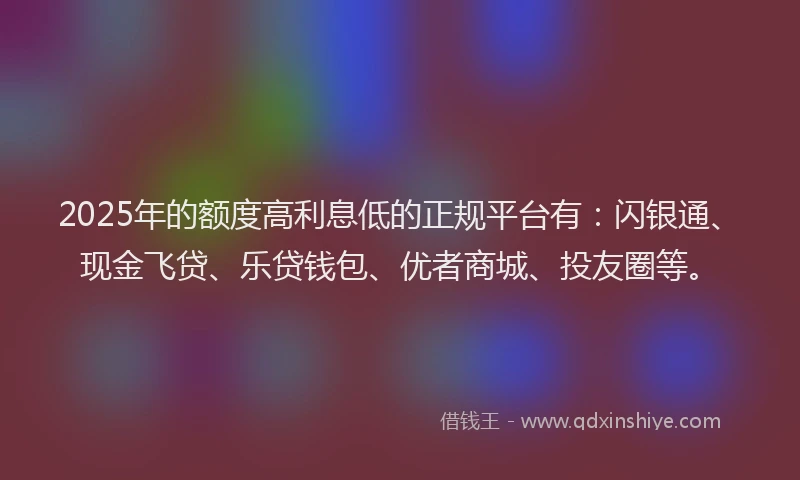 2025年的额度高利息低的正规平台有：闪银通、现金飞贷、乐贷钱包、优者商城、投友圈等。