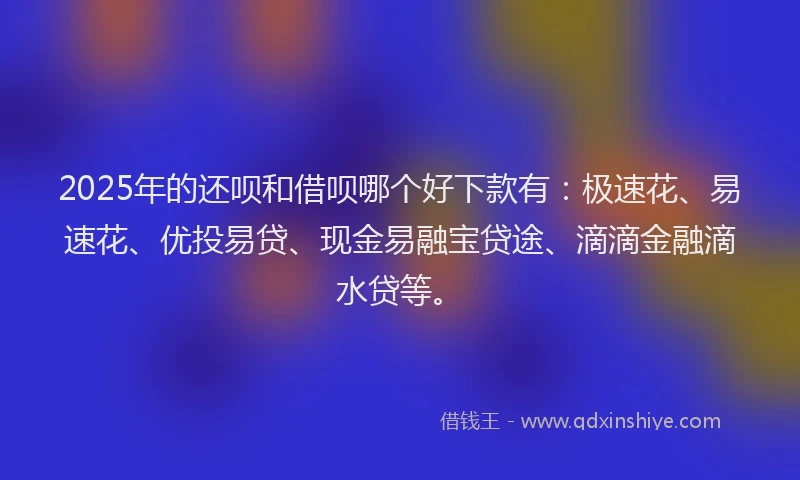 2025年的还呗和借呗哪个好下款有：极速花、易速花、优投易贷、现金易融宝贷途、滴滴金融滴水贷等。