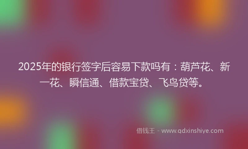 2025年的银行签字后容易下款吗有：葫芦花、新一花、瞬信通、借款宝贷、飞鸟贷等。