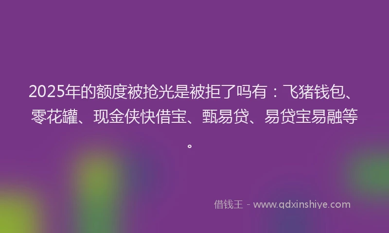 2025年的额度被抢光是被拒了吗有：飞猪钱包、零花罐、现金侠快借宝、甄易贷、易贷宝易融等。