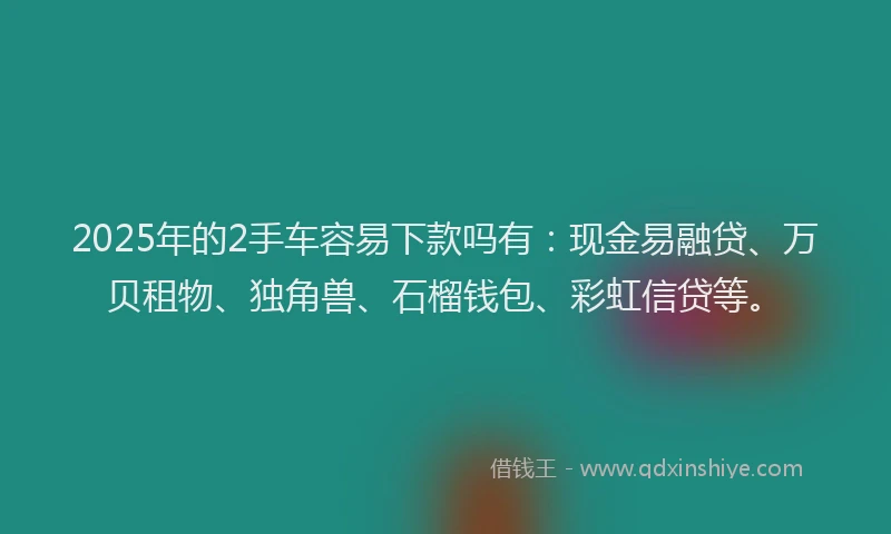 2025年的2手车容易下款吗有：现金易融贷、万贝租物、独角兽、石榴钱包、彩虹信贷等。
