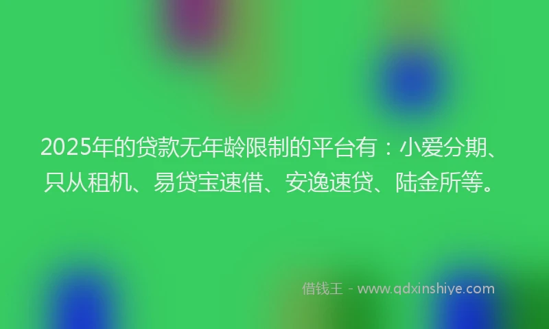 2025年的贷款无年龄限制的平台有：小爱分期、只从租机、易贷宝速借、安逸速贷、陆金所等。
