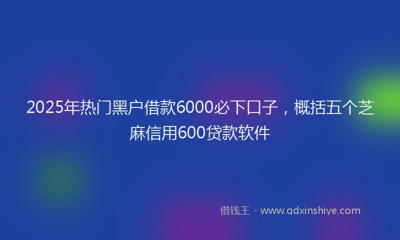 2025年热门黑户借款6000必下口子，概括五个芝麻信用600贷款软件