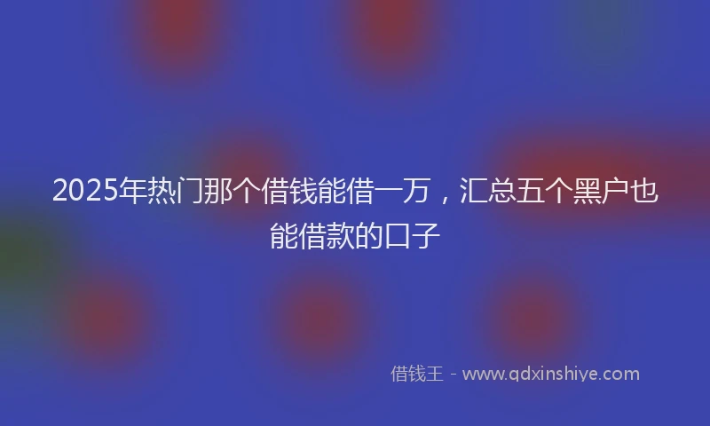 2025年热门那个借钱能借一万，汇总五个黑户也能借款的口子